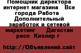 Помощник директора интернет-магазина - Все города Работа » Дополнительный заработок и сетевой маркетинг   . Дагестан респ.,Кизляр г.